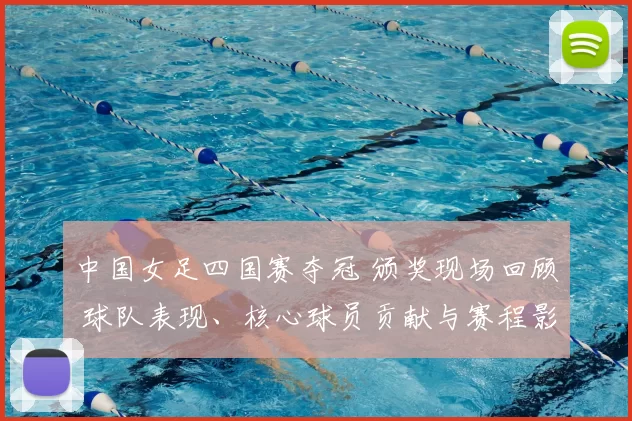 中国女足四国赛夺冠 颁奖现场回顾 球队表现、核心球员贡献与赛程影响
