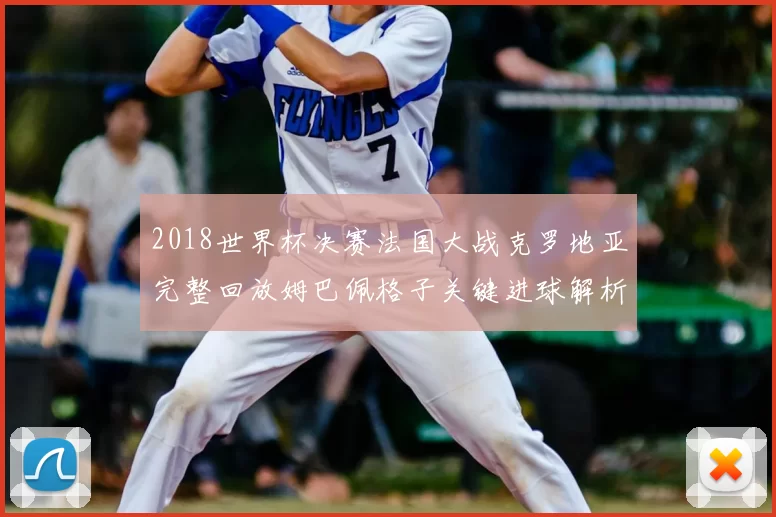 2018世界杯决赛法国大战克罗地亚完整回放姆巴佩格子关键进球解析