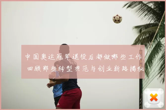 中国奥运冠军退役后都做哪些工作 回顾那些转型典范与创业新路揭秘
