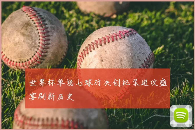 世界杯单场七球对决创纪录进攻盛宴刷新历史